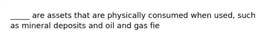 _____ are assets that are physically consumed when used, such as mineral deposits and oil and gas fie