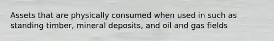 Assets that are physically consumed when used in such as standing timber, mineral deposits, and oil and gas fields