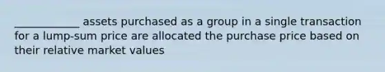 ____________ assets purchased as a group in a single transaction for a lump-sum price are allocated the purchase price based on their relative market values