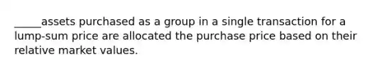 _____assets purchased as a group in a single transaction for a lump-sum price are allocated the purchase price based on their relative market values.