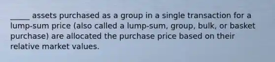 _____ assets purchased as a group in a single transaction for a lump-sum price (also called a lump-sum, group, bulk, or basket purchase) are allocated the purchase price based on their relative market values.