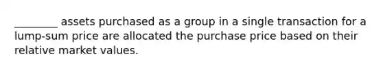 ________ assets purchased as a group in a single transaction for a lump-sum price are allocated the purchase price based on their relative market values.