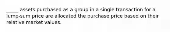 _____ assets purchased as a group in a single transaction for a lump-sum price are allocated the purchase price based on their relative market values.