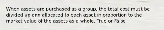 When assets are purchased as a group, the total cost must be divided up and allocated to each asset in proportion to the market value of the assets as a whole. True or False