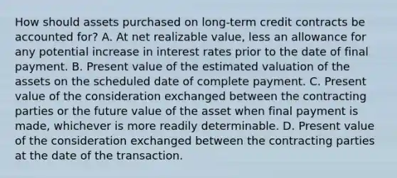 How should assets purchased on long-term credit contracts be accounted for? A. At net realizable value, less an allowance for any potential increase in interest rates prior to the date of final payment. B. Present value of the estimated valuation of the assets on the scheduled date of complete payment. C. Present value of the consideration exchanged between the contracting parties or the future value of the asset when final payment is made, whichever is more readily determinable. D. Present value of the consideration exchanged between the contracting parties at the date of the transaction.