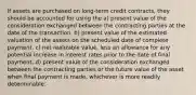 If assets are purchased on long-term credit contracts, they should be accounted for using the a) present value of the consideration exchanged between the contracting parties at the date of the transaction. b) present value of the estimated valuation of the assets on the scheduled date of complete payment. c) net realizable value, less an allowance for any potential increase in interest rates prior to the date of final payment. d) present value of the consideration exchanged between the contracting parties or the future value of the asset when final payment is made, whichever is more readily determinable.