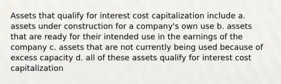 Assets that qualify for interest cost capitalization include a. assets under construction for a company's own use b. assets that are ready for their intended use in the earnings of the company c. assets that are not currently being used because of excess capacity d. all of these assets qualify for interest cost capitalization