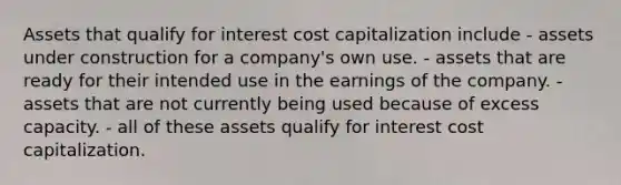 Assets that qualify for interest cost capitalization include - assets under construction for a company's own use. - assets that are ready for their intended use in the earnings of the company. - assets that are not currently being used because of excess capacity. - all of these assets qualify for interest cost capitalization.