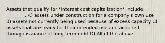 Assets that qualify for *interest cost capitalization* include ________. A) assets under construction for a company's own use B) assets not currently being used because of excess capacity C) assets that are ready for their intended use and acquired through issuance of long-term debt D) All of the above.