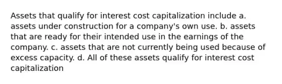 Assets that qualify for interest cost capitalization include a. assets under construction for a company's own use. b. assets that are ready for their intended use in the earnings of the company. c. assets that are not currently being used because of excess capacity. d. All of these assets qualify for interest cost capitalization