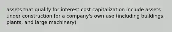 assets that qualify for interest cost capitalization include assets under construction for a company's own use (including buildings, plants, and large machinery)