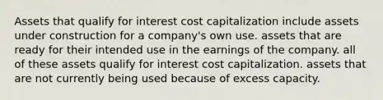 Assets that qualify for interest cost capitalization include assets under construction for a company's own use. assets that are ready for their intended use in the earnings of the company. all of these assets qualify for interest cost capitalization. assets that are not currently being used because of excess capacity.