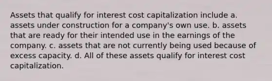 Assets that qualify for interest cost capitalization include a. assets under construction for a company's own use. b. assets that are ready for their intended use in the earnings of the company. c. assets that are not currently being used because of excess capacity. d. All of these assets qualify for interest cost capitalization.