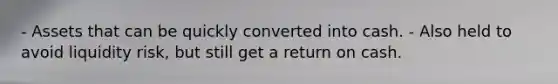 - Assets that can be quickly converted into cash. - Also held to avoid liquidity risk, but still get a return on cash.