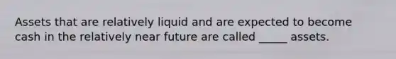 Assets that are relatively liquid and are expected to become cash in the relatively near future are called _____ assets.