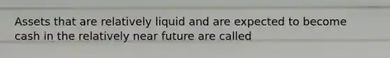 Assets that are relatively liquid and are expected to become cash in the relatively near future are called