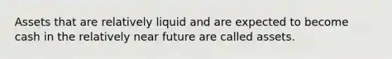 Assets that are relatively liquid and are expected to become cash in the relatively near future are called assets.