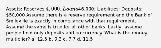 Assets: Reserves 4,000, Loans46,000; Liabilities: Deposits: 50,000 Assume there is a reserve requirement and the Bank of Smileville is exactly in compliance with that requirement. Assume the same is true for all other banks. Lastly, assume people hold only deposits and no currency. What is the money multiplier? a. 12.5 b. 9.3 c. 7.7 d. 11.5