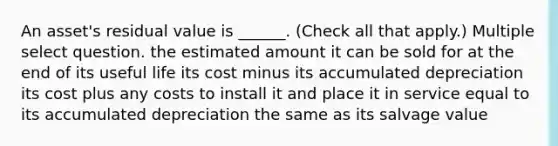 An asset's residual value is ______. (Check all that apply.) Multiple select question. the estimated amount it can be sold for at the end of its useful life its cost minus its accumulated depreciation its cost plus any costs to install it and place it in service equal to its accumulated depreciation the same as its salvage value