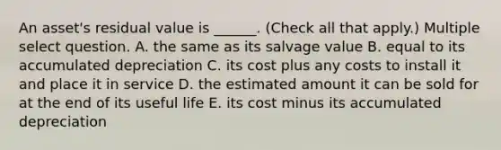 An asset's residual value is ______. (Check all that apply.) Multiple select question. A. the same as its salvage value B. equal to its accumulated depreciation C. its cost plus any costs to install it and place it in service D. the estimated amount it can be sold for at the end of its useful life E. its cost minus its accumulated depreciation