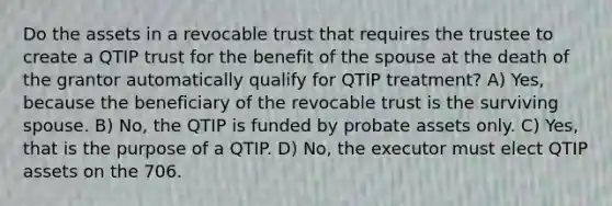 Do the assets in a revocable trust that requires the trustee to create a QTIP trust for the benefit of the spouse at the death of the grantor automatically qualify for QTIP treatment? A) Yes, because the beneficiary of the revocable trust is the surviving spouse. B) No, the QTIP is funded by probate assets only. C) Yes, that is the purpose of a QTIP. D) No, the executor must elect QTIP assets on the 706.