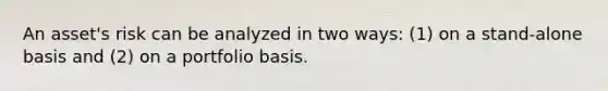 An asset's risk can be analyzed in two ways: (1) on a stand-alone basis and (2) on a portfolio basis.