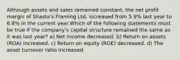 Although assets and sales remained constant, the net profit margin of Shasta's Framing Ltd. increased from 5.9% last year to 6.8% in the current year.Which of the following statements must be true if the company's capital structure remained the same as it was last year? a) Net income decreased. b) Return on assets (ROA) increased. c) Return on equity (ROE) decreased. d) The asset turnover ratio increased.