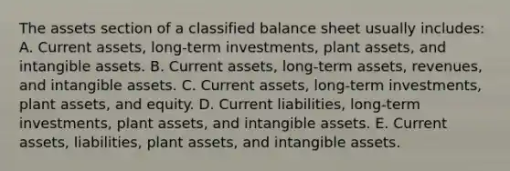 The assets section of a classified balance sheet usually includes: A. Current assets, long-term investments, plant assets, and intangible assets. B. Current assets, long-term assets, revenues, and intangible assets. C. Current assets, long-term investments, plant assets, and equity. D. Current liabilities, long-term investments, plant assets, and intangible assets. E. Current assets, liabilities, plant assets, and intangible assets.