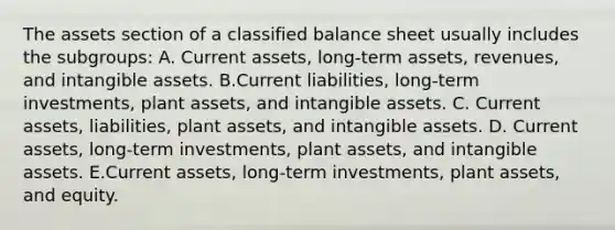 The assets section of a classified balance sheet usually includes the subgroups: A. Current assets, long-term assets, revenues, and intangible assets. B.Current liabilities, long-term investments, plant assets, and intangible assets. C. Current assets, liabilities, plant assets, and intangible assets. D. Current assets, long-term investments, plant assets, and intangible assets. E.Current assets, long-term investments, plant assets, and equity.