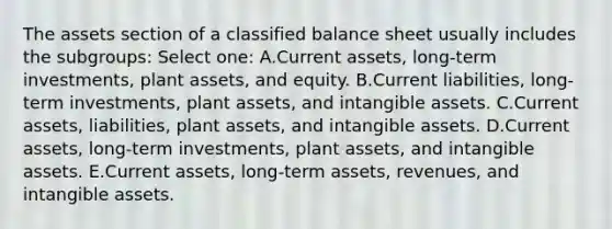 The assets section of a classified balance sheet usually includes the subgroups: Select one: A.Current assets, long-term investments, plant assets, and equity. B.Current liabilities, long-term investments, plant assets, and intangible assets. C.Current assets, liabilities, plant assets, and intangible assets. D.Current assets, long-term investments, plant assets, and intangible assets. E.Current assets, long-term assets, revenues, and intangible assets.