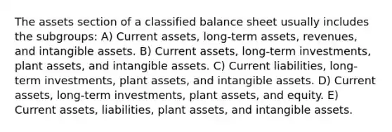 The assets section of a classified balance sheet usually includes the subgroups: A) Current assets, long-term assets, revenues, and intangible assets. B) Current assets, long-term investments, plant assets, and intangible assets. C) Current liabilities, long-term investments, plant assets, and intangible assets. D) Current assets, long-term investments, plant assets, and equity. E) Current assets, liabilities, plant assets, and intangible assets.