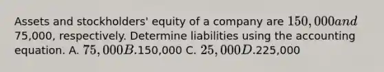 Assets and stockholders' equity of a company are 150,000 and75,000, respectively. Determine liabilities using the accounting equation. A. 75,000 B.150,000 C. 25,000 D.225,000