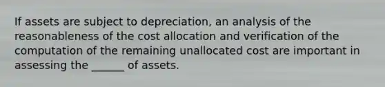 If assets are subject to depreciation, an analysis of the reasonableness of the cost allocation and verification of the computation of the remaining unallocated cost are important in assessing the ______ of assets.