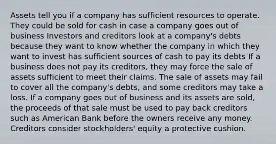 Assets tell you if a company has sufficient resources to operate. They could be sold for cash in case a company goes out of business Investors and creditors look at a company's debts because they want to know whether the company in which they want to invest has sufficient sources of cash to pay its debts If a business does not pay its creditors, they may force the sale of assets sufficient to meet their claims. The sale of assets may fail to cover all the company's debts, and some creditors may take a loss. If a company goes out of business and its assets are sold, the proceeds of that sale must be used to pay back creditors such as American Bank before the owners receive any money. Creditors consider stockholders' equity a protective cushion.