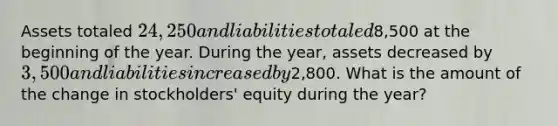 Assets totaled 24,250 and liabilities totaled8,500 at the beginning of the year. During the year, assets decreased by 3,500 and liabilities increased by2,800. What is the amount of the change in stockholders' equity during the year?