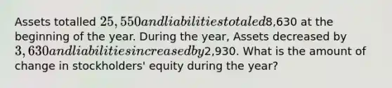 Assets totalled 25,550 and liabilities totaled8,630 at the beginning of the year. During the year, Assets decreased by 3,630 and liabilities increased by2,930. What is the amount of change in stockholders' equity during the year?