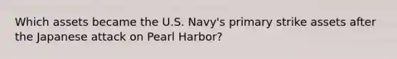 Which assets became the U.S. Navy's primary strike assets after the Japanese attack on Pearl Harbor?