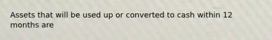Assets that will be used up or converted to cash within 12 months are