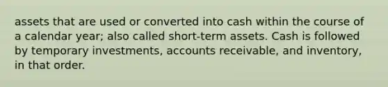 assets that are used or converted into cash within the course of a calendar year; also called short-term assets. Cash is followed by temporary investments, accounts receivable, and inventory, in that order.