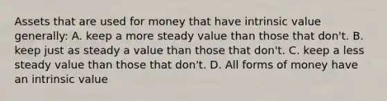 Assets that are used for money that have intrinsic value generally: A. keep a more steady value than those that don't. B. keep just as steady a value than those that don't. C. keep a less steady value than those that don't. D. All forms of money have an intrinsic value