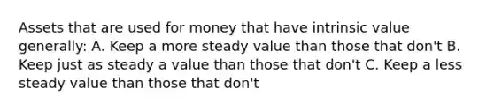 Assets that are used for money that have intrinsic value generally: A. Keep a more steady value than those that don't B. Keep just as steady a value than those that don't C. Keep a less steady value than those that don't