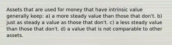 Assets that are used for money that have intrinsic value generally keep: a) a more steady value than those that don't. b) just as steady a value as those that don't. c) a less steady value than those that don't. d) a value that is not comparable to other assets.