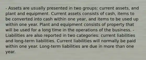 - Assets are usually presented in two groups: current assets, and plant and equipment. Current assets consists of cash, items to be converted into cash within one year, and items to be used up within one year. Plant and equipment consists of property that will be used for a long time in the operations of the business. - Liabilities are also reported in two categories: current liabilities and long-term liabilities. Current liabilities will normally be paid within one year. Long-term liabilities are due in <a href='https://www.questionai.com/knowledge/keWHlEPx42-more-than' class='anchor-knowledge'>more than</a> one year.