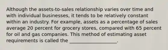 Although the assets-to-sales relationship varies over time and with individual businesses, it tends to be relatively constant within an industry. For example, assets as a percentage of sales average 20 percent for grocery stores, compared with 65 percent for oil and gas companies. This method of estimating asset requirements is called the ____________________.