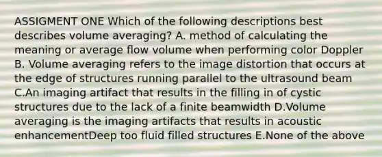 ASSIGMENT ONE Which of the following descriptions best describes volume averaging? A. method of calculating the meaning or average flow volume when performing color Doppler B. Volume averaging refers to the image distortion that occurs at the edge of structures running parallel to the ultrasound beam C.An imaging artifact that results in the filling in of cystic structures due to the lack of a finite beamwidth D.Volume averaging is the imaging artifacts that results in acoustic enhancementDeep too fluid filled structures E.None of the above