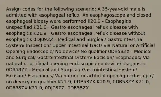 Assign codes for the following scenario: A 35-year-old male is admitted with esophageal reflux. An esophagoscope and closed esophageal biopsy were performed K20.9 - Esophagitis, unspecified K21.0 - Gastro-esophageal reflux disease with esophagitis K21.9 - Gastro-esophageal reflux disease without esophagitis 0DJ09ZZ - Medical and Surgical/ Gastrointestinal System/ Inspection/ Upper Intestinal tract/ Via Natural or Artificial Opening Endoscopic/ No device/ No qualifier 0DB58ZX - Medical and Surgical/ Gastrointestinal system/ Excision/ Esophagus/ Via natural or artificial opening endoscopic/ no device/ diagnostic 0DB58ZZ - Medical and Surgical/ Gastrointestinal system/ Excision/ Esophagus/ Via natural or artificial opening endoscopic/ no device/ no qualifier K21.9, 0DB58ZX K20.9, 0DB58ZZ K21.0, 0DB58ZX K21.9, 0DJ08ZZ, 0DB58ZX