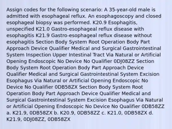 Assign codes for the following scenario: A 35-year-old male is admitted with esophageal reflux. An esophagoscopy and closed esophageal biopsy was performed. K20.9 Esophagitis, unspecified K21.0 Gastro-esophageal reflux disease with esophagitis K21.9 Gastro-esophageal reflux disease without esophagitis Section Body System Root Operation Body Part Approach Device Qualifier Medical and Surgical Gastrointestinal System Inspection Upper Intestinal Tract Via Natural or Artificial Opening Endoscopic No Device No Qualifier 0DJ08ZZ Section Body System Root Operation Body Part Approach Device Qualifier Medical and Surgical Gastrointestinal System Excision Esophagus Via Natural or Artificial Opening Endoscopic No Device No Qualifier 0DB58ZX Section Body System Root Operation Body Part Approach Device Qualifier Medical and Surgical Gastrointestinal System Excision Esophagus Via Natural or Artificial Opening Endoscopic No Device No Qualifier 0DB58ZZ a. K21.9, 0DB58ZX b. K20.9, 0DB58ZZ c. K21.0, 0DB58ZX d. K21.9, 0DJ08ZZ, 0DB58ZX