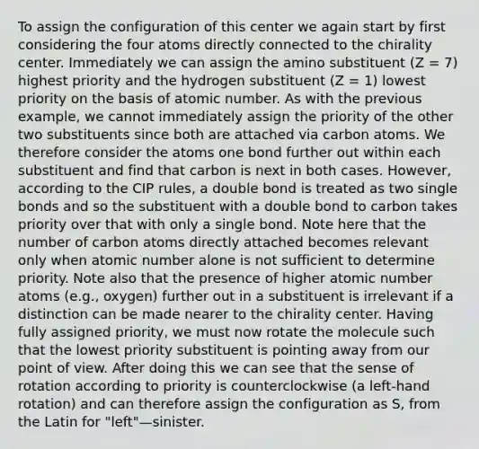 To assign the configuration of this center we again start by first considering the four atoms directly connected to the chirality center. Immediately we can assign the amino substituent (Z = 7) highest priority and the hydrogen substituent (Z = 1) lowest priority on the basis of atomic number. As with the previous example, we cannot immediately assign the priority of the other two substituents since both are attached via carbon atoms. We therefore consider the atoms one bond further out within each substituent and find that carbon is next in both cases. However, according to the CIP rules, a double bond is treated as two single bonds and so the substituent with a double bond to carbon takes priority over that with only a single bond. Note here that the number of carbon atoms directly attached becomes relevant only when atomic number alone is not sufficient to determine priority. Note also that the presence of higher atomic number atoms (e.g., oxygen) further out in a substituent is irrelevant if a distinction can be made nearer to the chirality center. Having fully assigned priority, we must now rotate the molecule such that the lowest priority substituent is pointing away from our point of view. After doing this we can see that the sense of rotation according to priority is counterclockwise (a left-hand rotation) and can therefore assign the configuration as S, from the Latin for "left"—sinister.