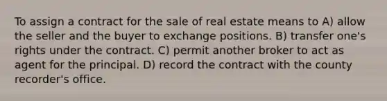 To assign a contract for the sale of real estate means to A) allow the seller and the buyer to exchange positions. B) transfer one's rights under the contract. C) permit another broker to act as agent for the principal. D) record the contract with the county recorder's office.