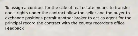 To assign a contract for the sale of real estate means to transfer one's rights under the contract allow the seller and the buyer to exchange positions permit another broker to act as agent for the principal record the contract with the county recorder's office Feedback